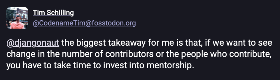 A quote from Tim Shilling: the biggest takeaway for me is that, if we want to see change in the number of contributors or the people who contribute, you have to take time to invest into mentorship.